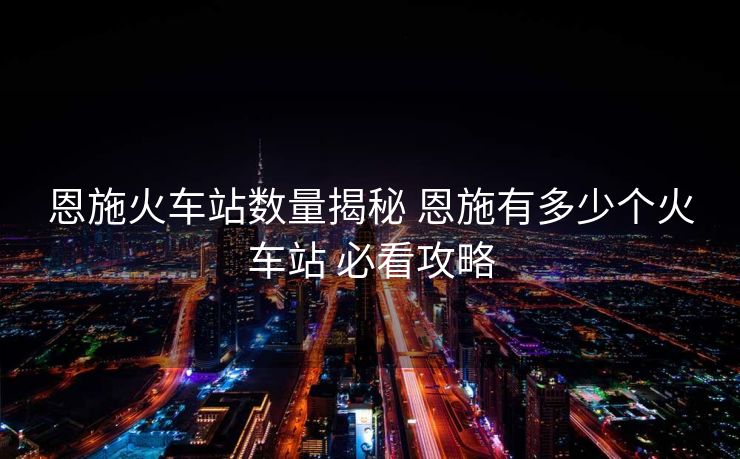 恩施火車站數(shù)量揭秘 恩施有多少個(gè)火車站 必看攻略 恩施火車站數(shù)量揭秘 恩施有多少個(gè)火車站 必看攻略