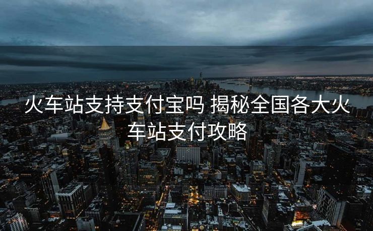 火車站支持支付寶嗎 揭秘全國各大火車站支付攻略