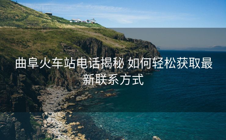 曲阜火車站電話揭秘 如何輕松獲取最新聯(lián)系方式