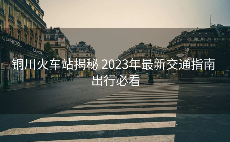 銅川火車站揭秘 2023年最新交通指南 出行必看