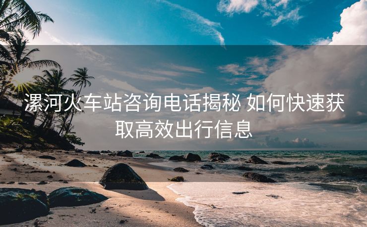 漯河火車站咨詢電話揭秘 如何快速獲取高效出行信息 漯河火車站咨詢電話揭秘 如何快速獲取高效出行信息