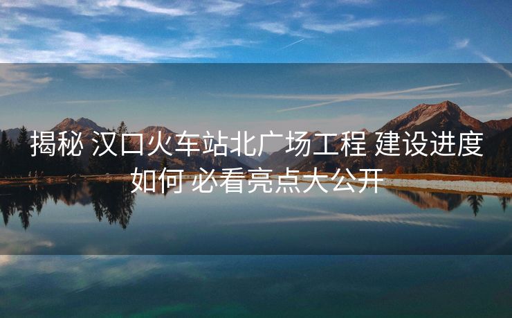 揭秘 漢口火車站北廣場(chǎng)工程 建設(shè)進(jìn)度如何 必看亮點(diǎn)大公開