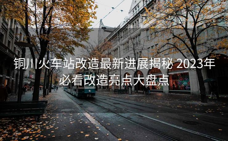 銅川火車(chē)站改造最新進(jìn)展揭秘 2023年必看改造亮點(diǎn)大盤(pán)點(diǎn) 銅川火車(chē)站改造最新進(jìn)展揭秘 2023年必看改造亮點(diǎn)大盤(pán)點(diǎn)