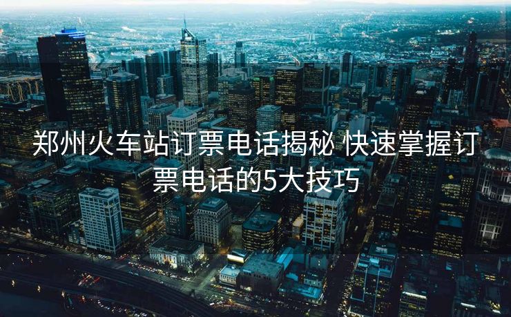 鄭州火車(chē)站訂票電話揭秘 快速掌握訂票電話的5大技巧