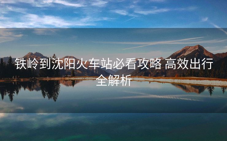 鐵嶺到沈陽(yáng)火車(chē)站必看攻略 高效出行全解析 鐵嶺到沈陽(yáng)火車(chē)站必看攻略 高效出行全解析