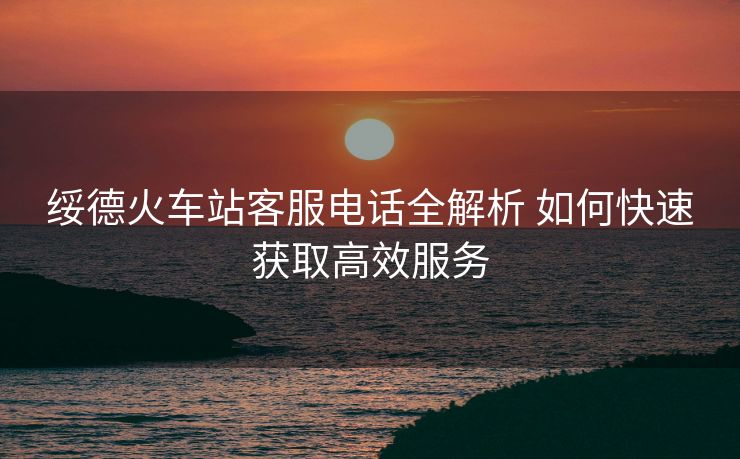 綏德火車站客服電話全解析 如何快速獲取高效服務(wù)