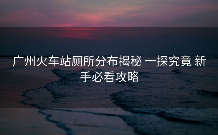 廣州火車(chē)站廁所分布揭秘 一探究竟 新手必看攻略 廣州火車(chē)站廁所分布揭秘 一探究竟 新手必看攻略
