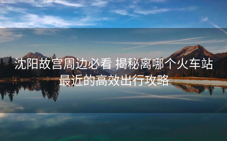 沈陽故宮周邊必看 揭秘離哪個火車站最近的高效出行攻略