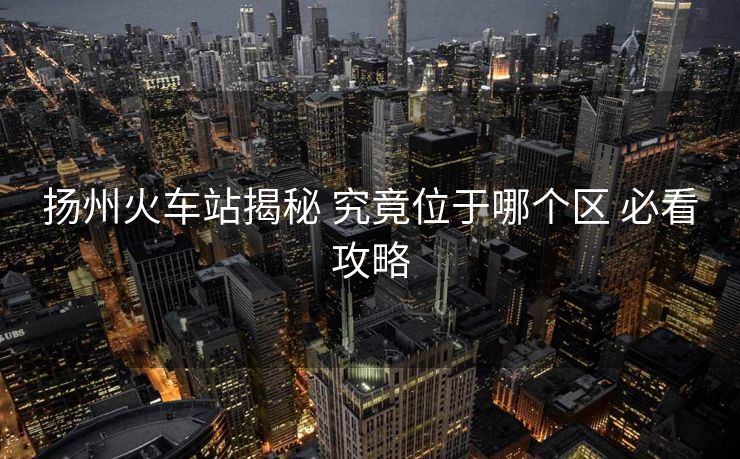 揚州火車站揭秘 究竟位于哪個區(qū) 必看攻略 揚州火車站揭秘 究竟位于哪個區(qū) 必看攻略