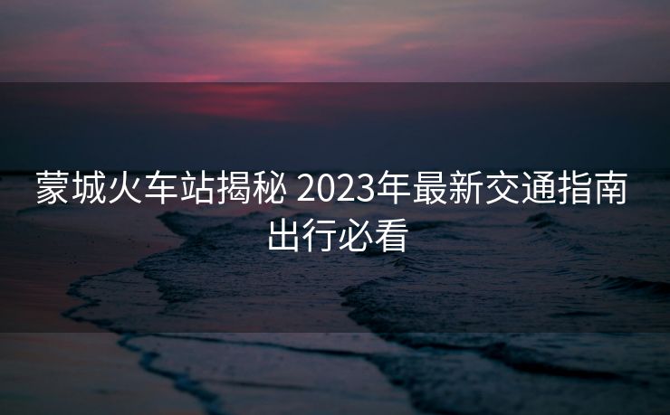 蒙城火車站揭秘 2023年最新交通指南 出行必看