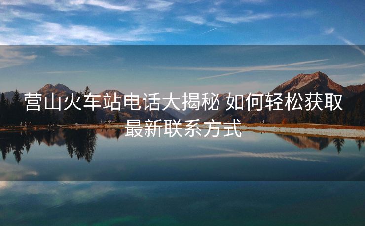 營山火車站電話大揭秘 如何輕松獲取最新聯系方式