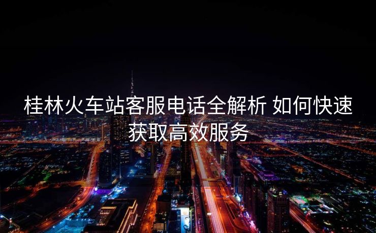 桂林火車站客服電話全解析 如何快速獲取高效服務(wù)