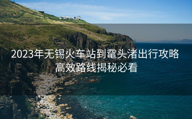 2023年無(wú)錫火車(chē)站到黿頭渚出行攻略 高效路線揭秘必看