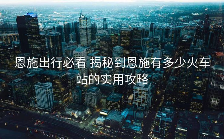 恩施出行必看 揭秘到恩施有多少火車站的實用攻略