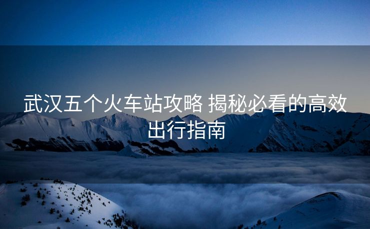 武漢五個(gè)火車站攻略 揭秘必看的高效出行指南