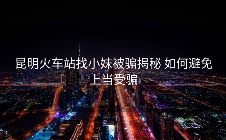 昆明火車站找小妹被騙揭秘 如何避免上當受騙 昆明火車站找小妹被騙揭秘 如何避免上當受騙