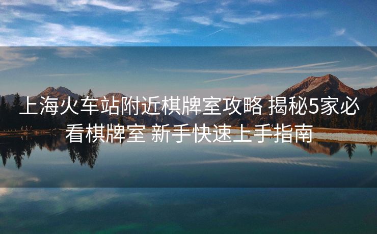 上海火車站附近棋牌室攻略 揭秘5家必看棋牌室 新手快速上手指南