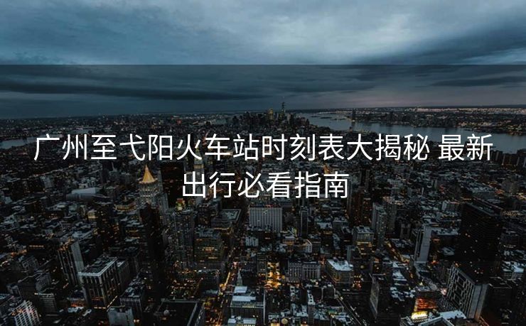 廣州至弋陽(yáng)火車站時(shí)刻表大揭秘 最新出行必看指南