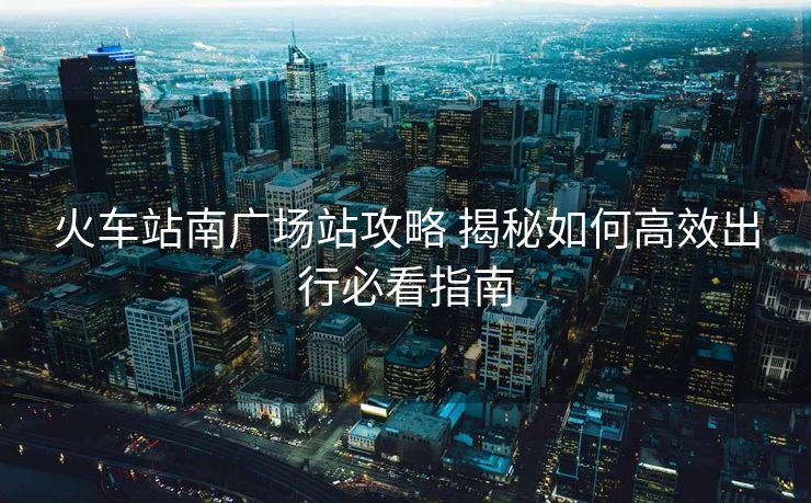 火車站南廣場(chǎng)站攻略 揭秘如何高效出行必看指南