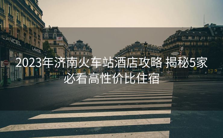 2023年濟(jì)南火車站酒店攻略 揭秘5家必看高性價(jià)比住宿