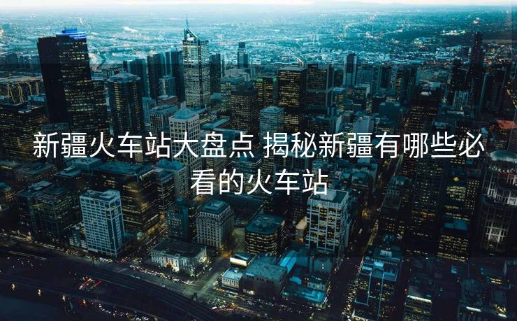 新疆火車站大盤點(diǎn) 揭秘新疆有哪些必看的火車站