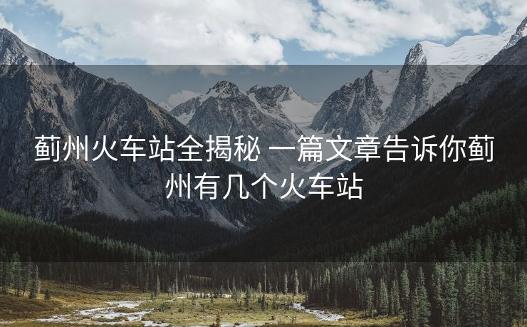 薊州火車站全揭秘 一篇文章告訴你薊州有幾個火車站 薊州火車站全揭秘 一篇文章告訴你薊州有幾個火車站