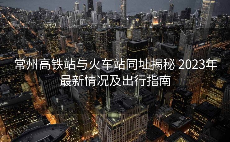 常州高鐵站與火車站同址揭秘 2023年最新情況及出行指南