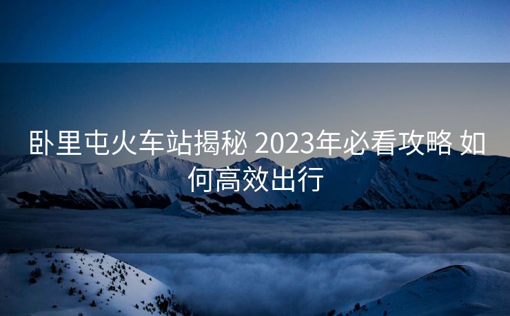 臥里屯火車站揭秘 2023年必看攻略 如何高效出行