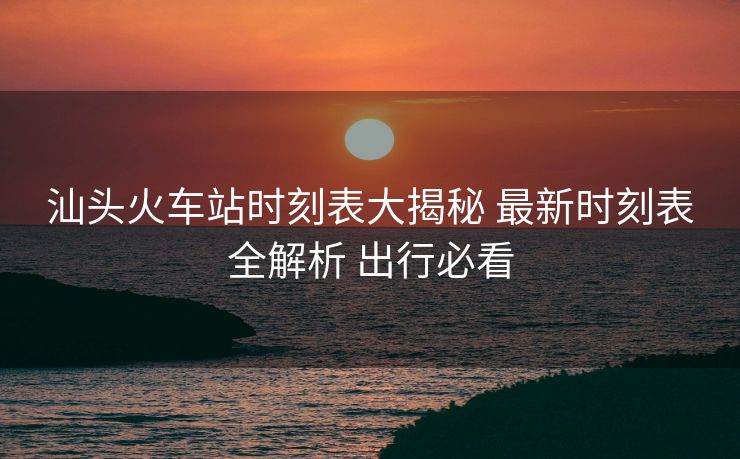 汕頭火車站時(shí)刻表大揭秘 最新時(shí)刻表全解析 出行必看