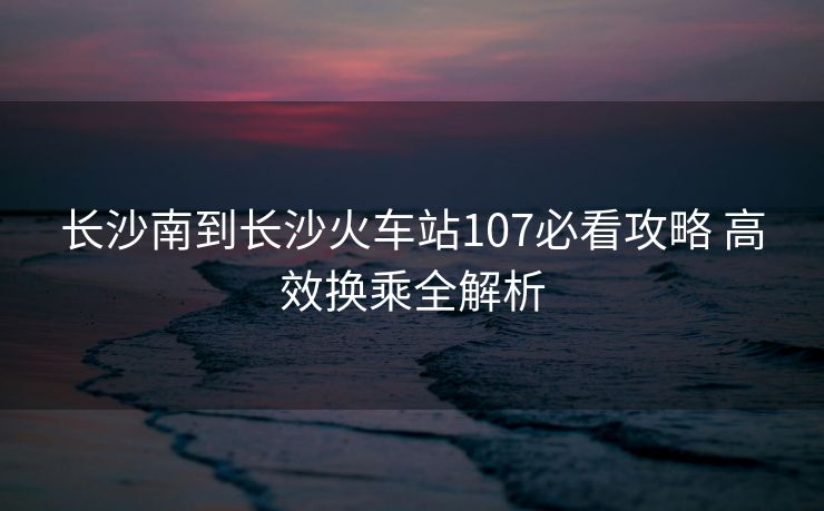 長(zhǎng)沙南到長(zhǎng)沙火車(chē)站107必看攻略 高效換乘全解析