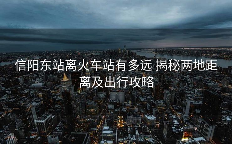 信陽東站離火車站有多遠(yuǎn) 揭秘兩地距離及出行攻略