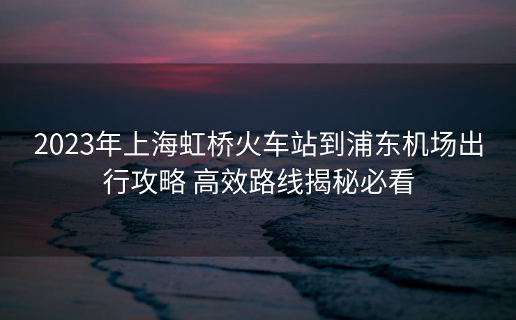 2023年上海虹橋火車站到浦東機(jī)場(chǎng)出行攻略 高效路線揭秘必看 2023年上海虹橋火車站到浦東機(jī)場(chǎng)出行攻略 高效路線揭秘必看
