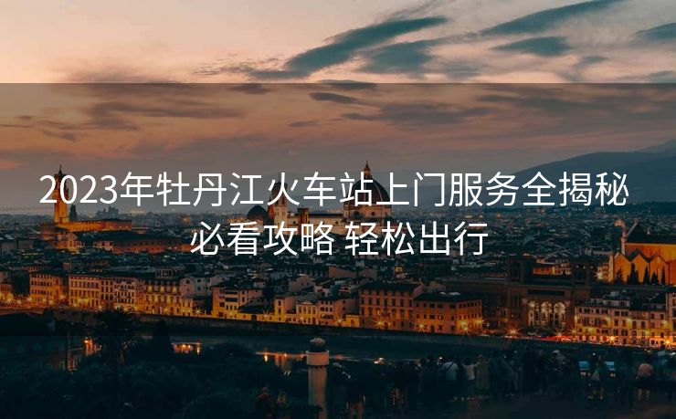 2023年牡丹江火車站上門服務(wù)全揭秘 必看攻略 輕松出行