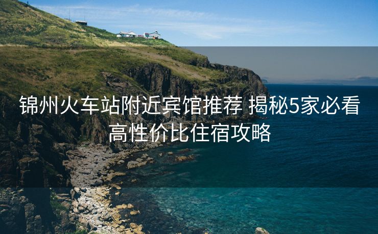 錦州火車站附近賓館推薦 揭秘5家必看高性價(jià)比住宿攻略