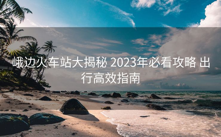峨邊火車站大揭秘 2023年必看攻略 出行高效指南
