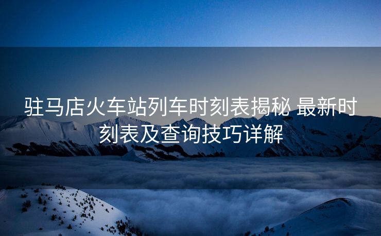 駐馬店火車站列車時刻表揭秘 最新時刻表及查詢技巧詳解