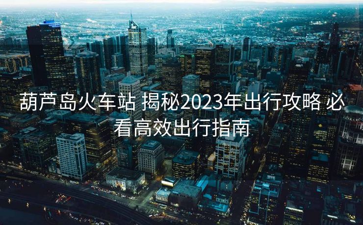 葫蘆島火車站 揭秘2023年出行攻略 必看高效出行指南