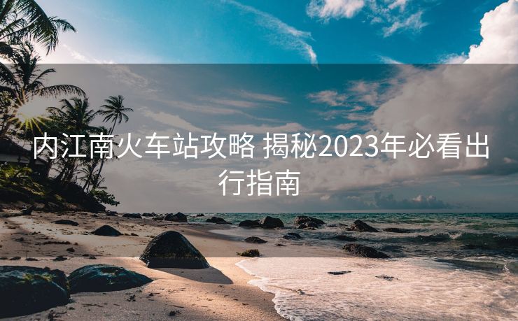 內江南火車站攻略 揭秘2023年必看出行指南
