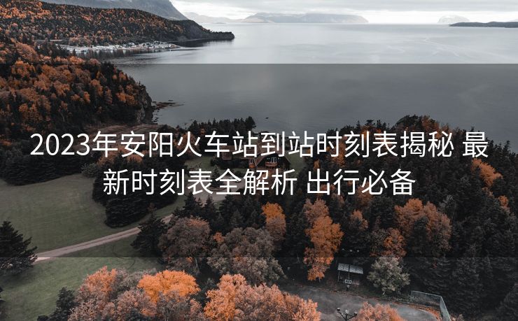 2023年安陽(yáng)火車站到站時(shí)刻表揭秘 最新時(shí)刻表全解析 出行必備