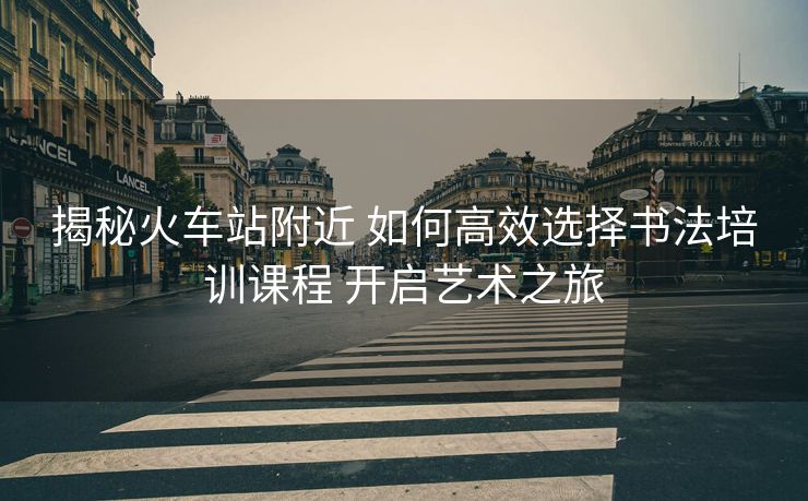 揭秘火車站附近 如何高效選擇書法培訓課程 開啟藝術之旅