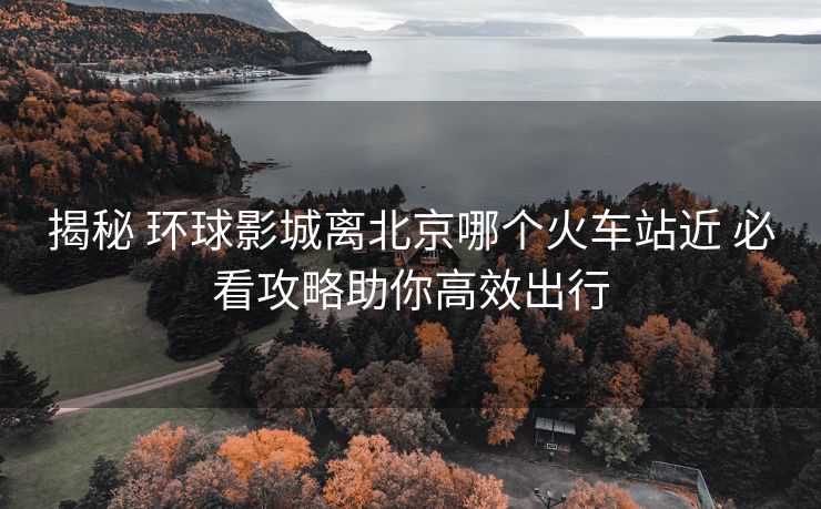 揭秘 環(huán)球影城離北京哪個火車站近 必看攻略助你高效出行