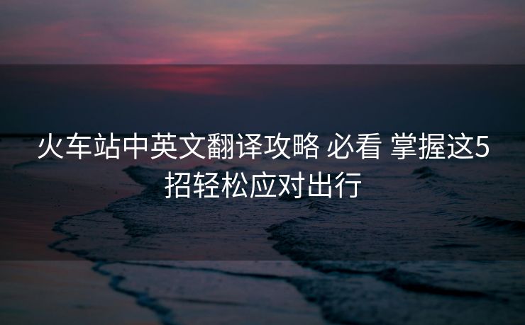 火車站中英文翻譯攻略 必看 掌握這5招輕松應(yīng)對出行