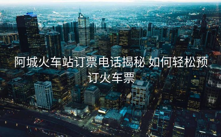 阿城火車站訂票電話揭秘 如何輕松預(yù)訂火車票