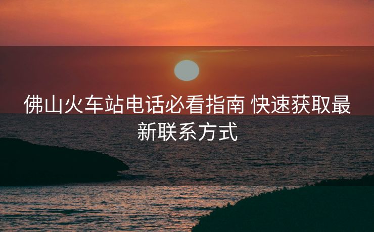 佛山火車站電話必看指南 快速獲取最新聯(lián)系方式