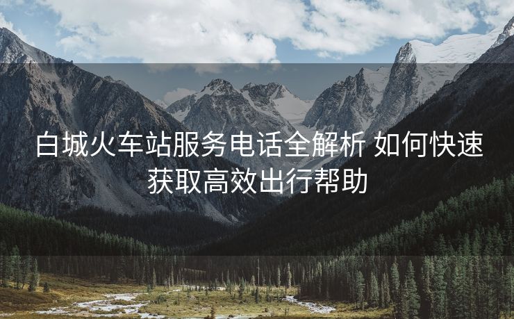 白城火車(chē)站服務(wù)電話全解析 如何快速獲取高效出行幫助
