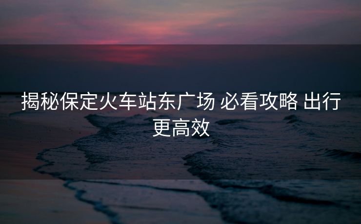 揭秘保定火車站東廣場 必看攻略 出行更高效