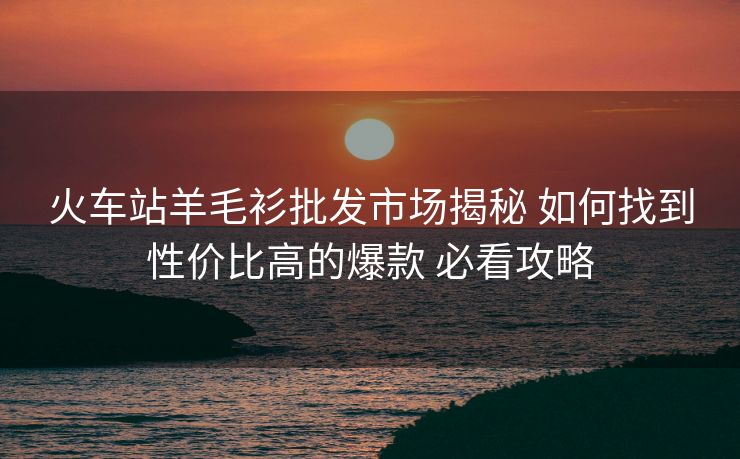 火車站羊毛衫批發(fā)市場揭秘 如何找到性價比高的爆款 必看攻略