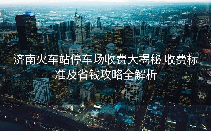 濟(jì)南火車站停車場(chǎng)收費(fèi)大揭秘 收費(fèi)標(biāo)準(zhǔn)及省錢攻略全解析