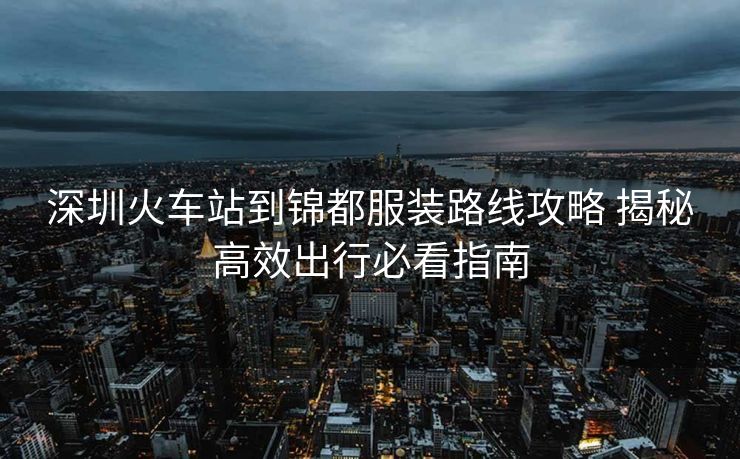深圳火車站到錦都服裝路線攻略 揭秘高效出行必看指南 深圳火車站到錦都服裝路線攻略 揭秘高效出行必看指南