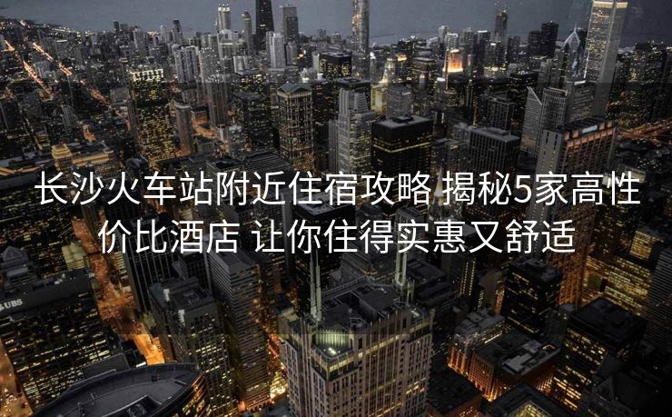 長沙火車站附近住宿攻略 揭秘5家高性價比酒店 讓你住得實惠又舒適 長沙火車站附近住宿攻略 揭秘5家高性價比酒店 讓你住得實惠又舒適